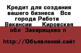 Кредит для создания вашего бизнеса - Все города Работа » Вакансии   . Кировская обл.,Захарищево п.